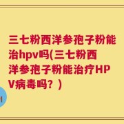 三七粉西洋参孢子粉能治hpv吗(三七粉西洋参孢子粉能治疗HPV病毒吗？)
