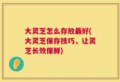 大灵芝怎么存放最好(大灵芝保存技巧，让灵芝长效保鲜)