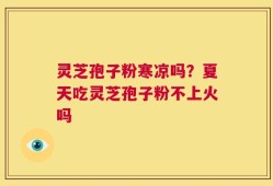 灵芝孢子粉寒凉吗？夏天吃灵芝孢子粉不上火吗