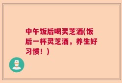 中午饭后喝灵芝酒(饭后一杯灵芝酒，养生好习惯！)