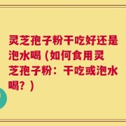 灵芝孢子粉干吃好还是泡水喝 (如何食用灵芝孢子粉：干吃或泡水喝？)