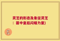 灵芝的形态及象征灵芝：菌中皇后闪耀力量)
