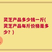 灵芝产品多少钱一斤(灵芝产品每斤价格是多少？)
