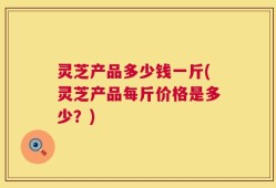 灵芝产品多少钱一斤(灵芝产品每斤价格是多少？)