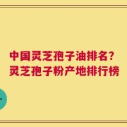 中国灵芝孢子油排名？灵芝孢子粉产地排行榜