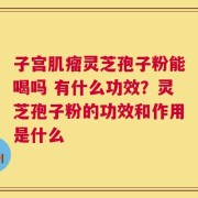 子宫肌瘤灵芝孢子粉能喝吗 有什么功效？灵芝孢子粉的功效和作用是什么