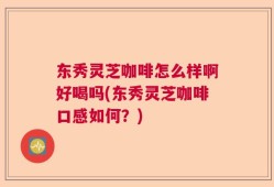 东秀灵芝咖啡怎么样啊好喝吗(东秀灵芝咖啡口感如何？)