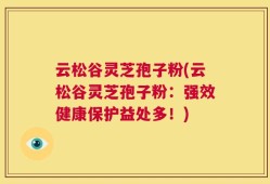 云松谷灵芝孢子粉(云松谷灵芝孢子粉：强效健康保护益处多！)