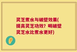 灵芝煮水与破壁效果(提高灵芝功效？喝破壁灵芝水比煮水更好)