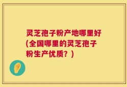 灵芝孢子粉产地哪里好(全国哪里的灵芝孢子粉生产优质？)