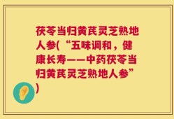 茯苓当归黄芪灵芝熟地人参(“五味调和，健康长寿——中药茯苓当归黄芪灵芝熟地人参”)