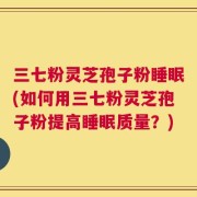三七粉灵芝孢子粉睡眠(如何用三七粉灵芝孢子粉提高睡眠质量？)