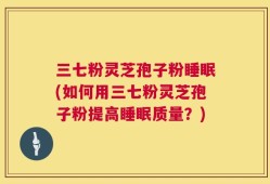 三七粉灵芝孢子粉睡眠(如何用三七粉灵芝孢子粉提高睡眠质量？)