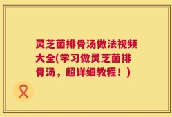 灵芝菌排骨汤做法视频大全(学习做灵芝菌排骨汤，超详细教程！)