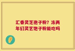 汇香灵芝孢子粉？冻两年们灵艺饱子粉能吃吗