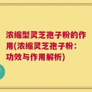 浓缩型灵芝孢子粉的作用(浓缩灵芝孢子粉：功效与作用解析)