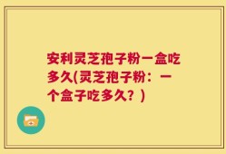 安利灵芝孢子粉一盒吃多久(灵芝孢子粉：一个盒子吃多久？)