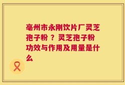 亳州市永刚饮片厂灵芝孢子粉 ？灵芝孢子粉功效与作用及用量是什么