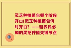 灵芝种植菌包哪个阶段开口(灵芝种植菌包何时开口？——新农民必知的灵芝种植关键节点