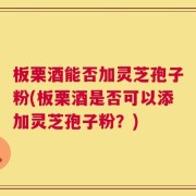 板栗酒能否加灵芝孢子粉(板栗酒是否可以添加灵芝孢子粉？)