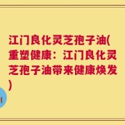江门良化灵芝孢子油(重塑健康：江门良化灵芝孢子油带来健康焕发)