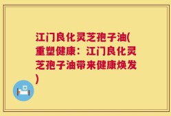 江门良化灵芝孢子油(重塑健康：江门良化灵芝孢子油带来健康焕发)