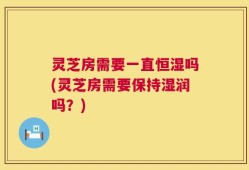 灵芝房需要一直恒湿吗(灵芝房需要保持湿润吗？)