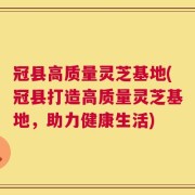 冠县高质量灵芝基地(冠县打造高质量灵芝基地，助力健康生活)