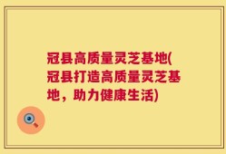 冠县高质量灵芝基地(冠县打造高质量灵芝基地，助力健康生活)