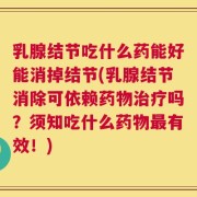 乳腺结节吃什么药能好能消掉结节(乳腺结节消除可依赖药物治疗吗？须知吃什么药物最有效！)