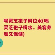 喝灵芝孢子粉拉水(喝灵芝孢子粉水，美容养颜又保健)