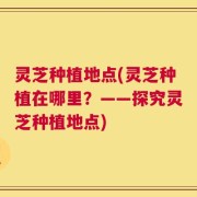 灵芝种植地点(灵芝种植在哪里？——探究灵芝种植地点)