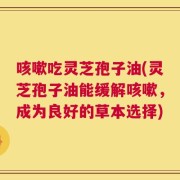 咳嗽吃灵芝孢子油(灵芝孢子油能缓解咳嗽，成为良好的草本选择)