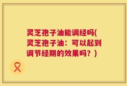 灵芝孢子油能调经吗(灵芝孢子油：可以起到调节经期的效果吗？)