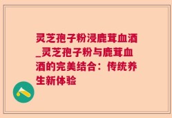 灵芝孢子粉浸鹿茸血酒_灵芝孢子粉与鹿茸血酒的完美结合：传统养生新体验