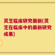 灵芝临床研究最新(灵芝在临床中的最新研究成果)