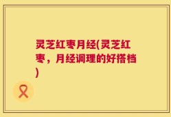 灵芝红枣月经(灵芝红枣，月经调理的好搭档)