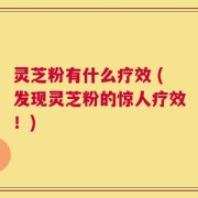 灵芝粉有什么疗效 (发现灵芝粉的惊人疗效！)