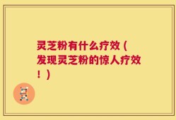 灵芝粉有什么疗效 (发现灵芝粉的惊人疗效！)