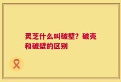 灵芝什么叫破壁？破壳和破壁的区别