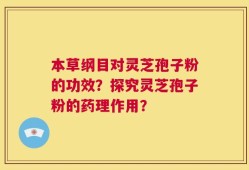 本草纲目对灵芝孢子粉的功效？探究灵芝孢子粉的药理作用？