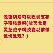 做锥切后可以吃灵芝孢子粉胶囊吗(能否食用灵芝孢子粉胶囊以前做锥切处理？)