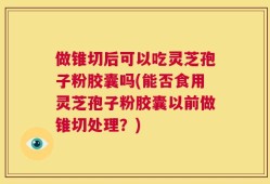 做锥切后可以吃灵芝孢子粉胶囊吗(能否食用灵芝孢子粉胶囊以前做锥切处理？)