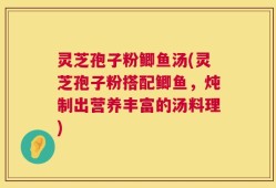 灵芝孢子粉鲫鱼汤(灵芝孢子粉搭配鲫鱼，炖制出营养丰富的汤料理)
