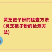 灵芝孢子粉的检查方法(灵芝孢子粉的检测方法)