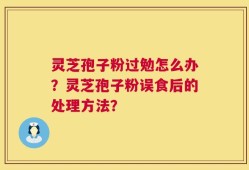 灵芝孢子粉过勉怎么办？灵芝孢子粉误食后的处理方法？
