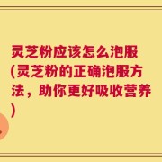 灵芝粉应该怎么泡服 (灵芝粉的正确泡服方法，助你更好吸收营养)