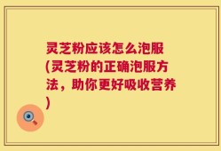 灵芝粉应该怎么泡服 (灵芝粉的正确泡服方法，助你更好吸收营养)
