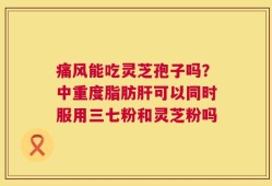 痛风能吃灵芝孢子吗？中重度脂肪肝可以同时服用三七粉和灵芝粉吗