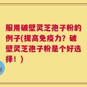 服用破壁灵芝孢子粉的例子(提高免疫力？破壁灵芝孢子粉是个好选择！)